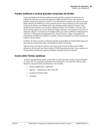 97Operações de impressão
Fontes e sua impressora
1/16/2014 ZD500 Series™ Impressora de transferência térmica Manual do usuário P1062653-092 Rev. A
Fontes asiáticas e outros grandes conjuntos de fontes
Fontes pictográficas de idiomas asiáticos possuem grandes conjuntos de caracteres com
milhares de caracteres que suportam página de código de idioma único. Para suportar os
grandes conjuntos de caracteres asiáticos, o mercado adotou um sistema de caracteres de byte
duplo (máximo de 67840) em vez dos caracteres de byte único (máximo de 256) usado pelos
caracteres de idiomas com alfabeto latino para abordar grandes conjuntos de fontes. Para
abordar diversos idiomas com um único conjunto de fontes, foi inventado o Unicode. Uma
fonte Unicode suporta um ou mais pontos de código (relacione-os aos mapas de caracteres da
página de código) e é acessada em um método padrão que resolve conflitos de mapeamento de
caracteres. A linguagem de programação ZPL suporta Unicode. Ambas as linguagens de
programação da impressora suportam os grandes conjuntos pictográficos de fontes asiáticas de
caracteres de byte duplo.
O número de fontes que pode ser baixada depende da quantidade de memória flash disponível
que ainda não esteja sendo usada e do tamanho da fonte a ser baixada.
Algumas fontes Unicode são grandes como fonte Arial Unicode da Microsoft (23 MB)
disponíveis da Microsoft ou a fonte Andale (22 MB) oferecida pela Zebra. Esses conjuntos de
fontes grandes normalmente suportam também um grande número de idiomas.
Como obter fontes asiáticas
As fontes bitmap asiáticas podem ser baixadas na impressora pelo usuário ou pelo integrador.
As fontes ZPL são compradas separadamente da impressora. As fontes EPL asiáticas estão
disponíveis para download gratuitamente no site da Zebra.
• Chinês simplificado e tradicional
• Japonês — Mapeamento JIS e Shift-JIS
• Coreano incluindo Johab
• Tailandês
 
