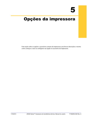 1/16/2014 ZD500 Series™ Impressora de transferência térmica Manual do usuário P1062653-092 Rev. A
5
Opções da impressora
Esta seção cobre as opções e acessórios comuns da impressora com breves descrições e mostra
como começar a usar ou configurar sua opção ou acessório da impressora.
 