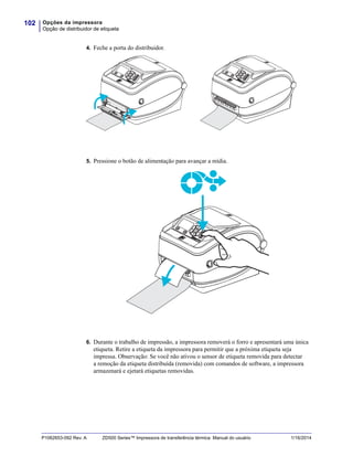 Opções da impressora
Opção de distribuidor de etiqueta
102
P1062653-092 Rev. A ZD500 Series™ Impressora de transferência térmica Manual do usuário 1/16/2014
4. Feche a porta do distribuidor.
5. Pressione o botão de alimentação para avançar a mídia.
6. Durante o trabalho de impressão, a impressora removerá o forro e apresentará uma única
etiqueta. Retire a etiqueta da impressora para permitir que a próxima etiqueta seja
impressa. Observação: Se você não ativou o sensor de etiqueta removida para detectar
a remoção da etiqueta distribuída (removida) com comandos de software, a impressora
armazenará e ejetará etiquetas removidas.
 