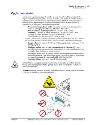 103Opções da impressora
Opção de cortador
1/16/2014 ZD500 Series™ Impressora de transferência térmica Manual do usuário P1062653-092 Rev. A
Opção de cortador
A impressora suporta uma opção de cortador de mídia instalado na fábrica para corte de
largura completa da etiqueta, cartão ou mídia de recibo. Essas opções de cortador são todas
suportadas em um único modelo de alojamento do cortador. O tipo de opção de cortador
instalado na sua impressora pode ser verificado imprimindo uma etiqueta de status de
configuração da impressora. As opções de cortador são:
• Um cortador de produção média para cortar o revestimento da etiqueta e a
mídia de cartão pequeno (REVESTIMENTO/CARTÃO)
Peso máximo do papel (espessura): até 180 g/m2 (0,0077 pol.)
Vida útil*: 2 milhões de cortes: mídia de 10-120 g/m2 (0,5 mil a 5 mil)
1 milhão de cortes: mídia de 120-180 g/m2 (5 mil a 7,5 mil)
750.000 de cortes: 180-200 g/m2 (7,5 mil a 10 mil)
* - Exceder o peso máximo (densidade/rigidez) e espessura da mídia fará com que a vida útil
dos cortadores diminua ou pode causar a falha do cortador (obstrução ou outro erro).
• Largura do corte: Máxima de 108 mm (4,25 polegadas) até o mínimo de 19 mm
(0,75 polegadas)
• Distância mínima entre os cortes (comprimento da etiqueta): 25,4 mm (1
pol.). Cortar comprimentos de mídia menores entre os cortes pode fazer com que
o cortador fique obstruído ou ocorra um erro.
• Por padrão, as operações do cortador incluem um corte de manutenção preventiva
de autolimpeza após cada vinte e cinco cortes. Esse recurso pode ser desabilitado
por meio do comando de programação ZPL SGD (Set/Get/DO)
(cutter.clean_cutter), mas não é recomendado.
Aviso • Não há peças passíveis de manutenção pelo operador na unidade de corte.
Nunca remova a tampa do cortador (painel). Nunca tente inserir objetos ou dedos no
mecanismo de corte.
Aviso • Ferramentas, cotonetes, solventes (incluindo álcool) etc. podem danificar ou encurtar
a vida útil do cortador ou causar uma obstrução.
 