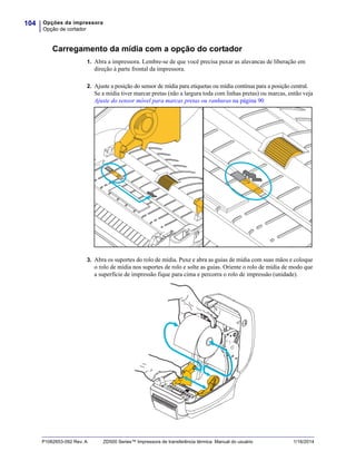 Opções da impressora
Opção de cortador
104
P1062653-092 Rev. A ZD500 Series™ Impressora de transferência térmica Manual do usuário 1/16/2014
Carregamento da mídia com a opção do cortador
1. Abra a impressora. Lembre-se de que você precisa puxar as alavancas de liberação em
direção à parte frontal da impressora.
2. Ajuste a posição do sensor de mídia para etiquetas ou mídia contínua para a posição central.
Se a mídia tiver marcar pretas (não a largura toda com linhas pretas) ou marcas, então veja
Ajuste do sensor móvel para marcas pretas ou ranhuras na página 90
3. Abra os suportes do rolo de mídia. Puxe e abra as guias de mídia com suas mãos e coloque
o rolo de mídia nos suportes de rolo e solte as guias. Oriente o rolo de mídia de modo que
a superfície de impressão fique para cima e percorra o rolo de impressão (unidade).
 