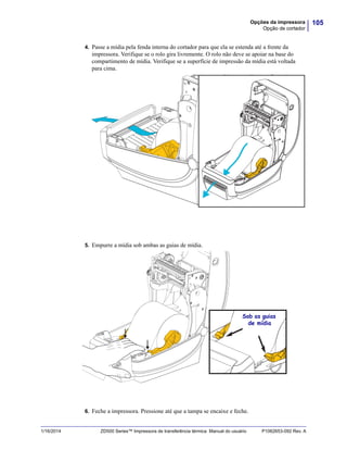 105Opções da impressora
Opção de cortador
1/16/2014 ZD500 Series™ Impressora de transferência térmica Manual do usuário P1062653-092 Rev. A
4. Passe a mídia pela fenda interna do cortador para que ela se estenda até a frente da
impressora. Verifique se o rolo gira livremente. O rolo não deve se apoiar na base do
compartimento de mídia. Verifique se a superfície de impressão da mídia está voltada
para cima.
5. Empurre a mídia sob ambas as guias de mídia.
6. Feche a impressora. Pressione até que a tampa se encaixe e feche.
Sob as guias
de mídia
 