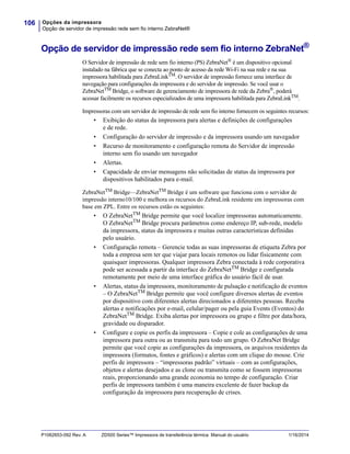 Opções da impressora
Opção de servidor de impressão rede sem fio interno ZebraNet®
106
P1062653-092 Rev. A ZD500 Series™ Impressora de transferência térmica Manual do usuário 1/16/2014
Opção de servidor de impressão rede sem fio interno ZebraNet®
O Servidor de impressão de rede sem fio interno (PS) ZebraNet®
é um dispositivo opcional
instalado na fábrica que se conecta ao ponto de acesso da rede Wi-Fi na sua rede e na sua
impressora habilitada para ZebraLinkTM
. O servidor de impressão fornece uma interface de
navegação para configurações da impressora e do servidor de impressão. Se você usar o
ZebraNetTM
Bridge, o software de gerenciamento de impressora de rede da Zebra®
, poderá
acessar facilmente os recursos especializados de uma impressora habilitada para ZebraLinkTM.
Impressoras com um servidor de impressão de rede sem fio interno fornecem os seguintes recursos:
• Exibição do status da impressora para alertas e definições de configurações
e de rede.
• Configuração do servidor de impressão e da impressora usando um navegador
• Recurso de monitoramento e configuração remota do Servidor de impressão
interno sem fio usando um navegador
• Alertas.
• Capacidade de enviar mensagens não solicitadas de status da impressora por
dispositivos habilitados para e-mail.
ZebraNetTM Bridge—ZebraNetTM Bridge é um software que funciona com o servidor de
impressão interno10/100 e melhora os recursos do ZebraLink residente em impressoras com
base em ZPL. Entre os recursos estão os seguintes:
• O ZebraNetTM
Bridge permite que você localize impressoras automaticamente.
O ZebraNetTM
Bridge procura parâmetros como endereço IP, sub-rede, modelo
da impressora, status da impressora e muitas outras características definidas
pelo usuário.
• Configuração remota – Gerencie todas as suas impressoras de etiqueta Zebra por
toda a empresa sem ter que viajar para locais remotos ou lidar fisicamente com
quaisquer impressoras. Qualquer impressora Zebra conectada à rede corporativa
pode ser acessada a partir da interface do ZebraNetTM
Bridge e configurada
remotamente por meio de uma interface gráfica do usuário fácil de usar.
• Alertas, status da impressora, monitoramento de pulsação e notificação de eventos
– O ZebraNetTM Bridge permite que você configure diversos alertas de eventos
por dispositivo com diferentes alertas direcionados a diferentes pessoas. Receba
alertas e notificações por e-mail, celular/pager ou pela guia Events (Eventos) do
ZebraNetTM Bridge. Exiba alertas por impressora ou grupo e filtre por data/hora,
gravidade ou disparador.
• Configure e copie os perfis da impressora – Copie e cole as configurações de uma
impressora para outra ou as transmita para todo um grupo. O ZebraNet Bridge
permite que você copie as configurações da impressora, os arquivos residentes da
impressora (formatos, fontes e gráficos) e alertas com um clique do mouse. Crie
perfis de impressora – “impressoras padrão” virtuais – com as configurações,
objetos e alertas desejados e as clone ou transmita como se fossem impressoras
reais, proporcionando uma grande economia no tempo de configuração. Criar
perfis de impressora também é uma maneira excelente de fazer backup da
configuração da impressora para recuperação de crises.
 