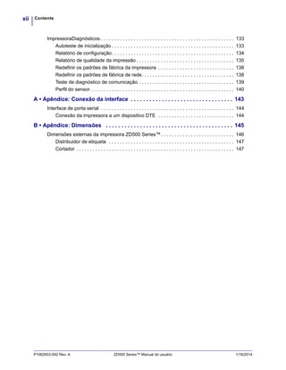 Contentsxii
P1062653-092 Rev. A ZD500 Series™ Manual do usuário 1/16/2014
ImpressoraDiagnósticos . . . . . . . . . . . . . . . . . . . . . . . . . . . . . . . . . . . . . . . . . . . . . . . . . 133
Autoteste de inicialização . . . . . . . . . . . . . . . . . . . . . . . . . . . . . . . . . . . . . . . . . . . . . 133
Relatório de configuração. . . . . . . . . . . . . . . . . . . . . . . . . . . . . . . . . . . . . . . . . . . . . 134
Relatório de qualidade da impressão . . . . . . . . . . . . . . . . . . . . . . . . . . . . . . . . . . . . 135
Redefinir os padrões de fábrica da impressora . . . . . . . . . . . . . . . . . . . . . . . . . . . . 138
Redefinir os padrões de fábrica de rede. . . . . . . . . . . . . . . . . . . . . . . . . . . . . . . . . . 138
Teste de diagnóstico de comunicação . . . . . . . . . . . . . . . . . . . . . . . . . . . . . . . . . . . 139
Perfil do sensor. . . . . . . . . . . . . . . . . . . . . . . . . . . . . . . . . . . . . . . . . . . . . . . . . . . . . 140
A • Apêndice: Conexão da interface . . . . . . . . . . . . . . . . . . . . . . . . . . . . . . . . . 143
Interface de porta serial . . . . . . . . . . . . . . . . . . . . . . . . . . . . . . . . . . . . . . . . . . . . . . . . . 144
Conexão da impressora a um dispositivo DTE . . . . . . . . . . . . . . . . . . . . . . . . . . . . 144
B • Apêndice: Dimensões . . . . . . . . . . . . . . . . . . . . . . . . . . . . . . . . . . . . . . . . . 145
Dimensões externas da impressora ZD500 Series™. . . . . . . . . . . . . . . . . . . . . . . . . . . 146
Distribuidor de etiqueta . . . . . . . . . . . . . . . . . . . . . . . . . . . . . . . . . . . . . . . . . . . . . . 147
Cortador . . . . . . . . . . . . . . . . . . . . . . . . . . . . . . . . . . . . . . . . . . . . . . . . . . . . . . . . . . 147
 