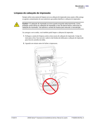 111Manutenção
Limpeza
1/16/2014 ZD500 Series™ Impressora de transferência térmica Manual do usuário P1062653-092 Rev. A
Limpeza do cabeçote de impressão
Sempre utilize uma caneta de limpeza nova no cabeçote de impressão (uma caneta velha carrega
os agentes contaminantes de usos anteriores que podem danificar o cabeçote de impressão).
Ao carregar a nova mídia, você também pode limpar o cabeçote de impressão.
1. Esfregue a caneta de limpeza contra a área escura do cabeçote de impressão. Limpe do
meio para a fora. Isso moverá o adesivo das bordas da mídia para o cabeçote de impressão
para fora do caminho da mídia.
2. Aguarde um minuto antes de fechar a impressora.
Caution • O cabeçote de impressão se torna quente enquanto está imprimindo. Como
proteção contra danos ao cabeçote de impressão e risco de danos físicos, evite tocar no
cabeçote de impressão. Use apenas a caneta de limpeza para executar a manutenção.
 