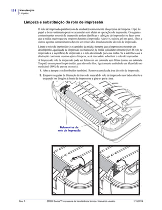 Manutenção
Limpeza
114
Rev. A ZD500 Series™ Impressora de transferência térmica Manual do usuário 1/16/2014
Limpeza e substituição do rolo de impressão
O rolo de impressão padrão (rolo da unidade) normalmente não precisa de limpeza. O pó do
papel e do revestimento pode se acumular sem afetar as operações de impressão. Os agentes
contaminantes no rolo de impressão podem danificar o cabeçote de impressão ou fazer com
que a mídia escorregue ou emperre durante a impressão. Adesivo, sujeira, pó em geral, óleos e
outros agentes contaminantes devem ser removidos imediatamente do rolo de impressão.
Limpe o rolo de impressão (e o caminho da mídia) sempre que a impressora mostrar um
desempenho, qualidade de impressão ou manuseio de mídia consideravelmente pior. O rolo de
impressão é a superfície de impressão e o rolo da unidade para sua mídia. Se a aderência ou a
obstrução continuar mesmo após a limpeza, será necessário substituir o rolo de impressão.
A limpeza do rolo de impressão pode ser feita com um cotonete sem fibras (como um cotonete
Texpad) ou um pano limpo úmido, que não solte fios, ligeiramente embebido em álcool de uso
medicinal (90% de pureza ou mais).
1. Abra a tampa (e o distribuidor também). Remova a mídia da área do rolo de impressão.
2. Empurre as guias de liberação da trava do mancal do rolo de impressão nos lados direito e
esquerdo em direção à frente da impressora e gire-as para cima.
Rolamentos do
rolo de impressão
 