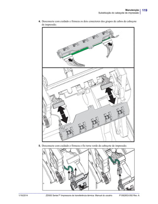 119Manutenção
Substituição do cabeçote de impressão
1/16/2014 ZD500 Series™ Impressora de transferência térmica Manual do usuário P1062653-092 Rev. A
4. Desconecte com cuidado e firmeza os dois conectores dos grupos de cabos do cabeçote
de impressão.
5. Desconecte com cuidado e firmeza o fio terra verde do cabeçote de impressão.
 