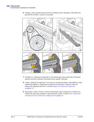 Manutenção
Substituição do cabeçote de impressão
122
Rev. A ZD500 Series™ Impressora de transferência térmica Manual do usuário 1/16/2014
6. Coloque o lado esquerdo da guia da fita na moldura da fita. Desloque o lado direito da
guia da fita na fenda e encaixe-a na posição.
7. Verifique se o cabeçote de impressão se movimenta para cima e para baixo livremente
quando a pressão é aplicada e permanece preso quando é liberada.
8. Limpe o cabeçote de impressão. Use uma nova caneta para limpar a oleosidade do corpo
(impressões digitais) e fragmentos do cabeçote de impressão. Limpe do centro do
cabeçote de impressão para fora. Consulte Limpeza do cabeçote de impressão
na página 111.
9. Recarregue a mídia. Conecte o cabo de alimentação, ligue a impressora e imprima um
relatório de status para assegurar o funcionamento correto. Consulte Teste a impressão
com impressões de relatório de configurações na página 27.
 