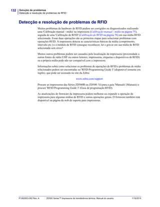 Solução de problemas
Detecção e resolução de problemas de RFID
132
P1062653-092 Rev. A ZD500 Series™ Impressora de transferência térmica Manual do usuário 1/16/2014
Detecção e resolução de problemas de RFID
Muitos problemas de hardware de RFID podem ser corrigidos ou diagnosticados realizando
uma 'Calibração manual - mídia' na impressora (Calibração manual - mídia na página 75),
seguida de uma 'Calibração de RFID' (Calibração de RFID na página 76) em sua mídia RFID
selecionada. Essas duas operações são as primeiras etapas para solucionar problemas com
operações RFID. A impressora detecta as características básicas da mídia (comprimento,
intervalo etc.) e o módulo de RFID consegue reconhecer, ler e gravar em sua mídia de RFID
selecionada sem erros?
Muitos outros problemas podem ser causados pela localização da impressora (proximidade a
outras fontes de rádio UHF ou outros leitores, impressoras, etiquetas e dispositivos de RFID)
ou a própria mídia pode não ser compatível com a impressora.
Informações sobre como solucionar os problemas de operações de RFID e problemas de mídia
relacionados podem ser encontradas no 'RFID Programming Guide 3' (disponível somente em
inglês), que pode ser acessado no site da Zebra:
www.zebra.com/support
Procure as impressoras das Séries ZD500R ou ZD500. Vá para a guia 'Manuals' (Manuais) e
procure 'RFID Programming Guide 3' (Guia de programação RFID).
As atualizações de firmware da impressora podem melhorar ou expandir a operação da
impressora para algumas mídias de RFID e outras operações gerais. O firmware também está
disponível na página da web de suporte para impressoras.
 