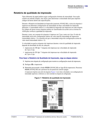 135Solução de problemas
ImpressoraDiagnósticos
1/16/2014 ZD500 Series™ Impressora de transferência térmica Manual do usuário P1062653-092 Rev. A
Relatório de qualidade da impressão
Tipos diferentes de papel podem exigir configurações distintas de intensidade. Esta seção
contém um método simples, mas eficaz, para determinar a intensidade ideal para imprimir
códigos de barras dentro das especificações.
Durante o Relatório de Qualidade de Impressão (autoteste AVANÇAR), a série de etiquetas é
impressa em diferentes configurações de intensidade em duas velocidades de impressão
diferentes. A intensidade relativa e a velocidade de impressão são impressas em cada etiqueta.
Os códigos de barras nessas etiquetas podem ser classificados de acordo com as normas do
ANSI para verificar a qualidade de impressão.
Durante o teste, um conjunto de etiquetas é impresso em 2 ips e outro em 6 ips. O valor de
intensidade inicia três configurações abaixo do valor atual de intensidade da impressora
(intensidade relativa –3) e aumenta até que a intensidade esteja três configurações acima do
valor atual (intensidade relativa +3).
A velocidade na qual as etiquetas são impressas durante o teste de qualidade de impressão
depende da densidade de dots do cabeçote.
• impressoras de 300 dpi: 7 etiquetas são impressas nas velocidades de impressão
de 2 ips e 6 ips.
• impressoras de 203 dpi: 7 etiquetas são impressas nas velocidades de impressão
de 2 ips e 6 ips.
Para fazer o Relatório de Qualidade de Impressão, siga as etapas abaixo:
1. Imprima uma etiqueta de configuração para mostrar as configurações atuais da impressora.
2. Desligue (O) a impressora.
3. Mantenha pressionado o botão FEED (AVANÇAR) ao ligar (I) da impressora. Pressione
FEED (AVANÇAR) até a primeira luz do painel de controle apagar.
A impressora imprime uma série de etiquetas (Figura 1) em várias velocidades e em configurações de
intensidade superiores e inferiores ao valor mostrado na etiqueta de configuração.
Figura 1 • Relatório de qualidade da impressão
 