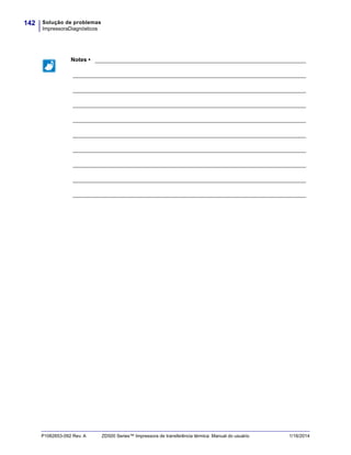 Solução de problemas
ImpressoraDiagnósticos
142
P1062653-092 Rev. A ZD500 Series™ Impressora de transferência térmica Manual do usuário 1/16/2014
Notes • ___________________________________________________________________
__________________________________________________________________________
__________________________________________________________________________
__________________________________________________________________________
__________________________________________________________________________
__________________________________________________________________________
__________________________________________________________________________
__________________________________________________________________________
__________________________________________________________________________
__________________________________________________________________________
 
