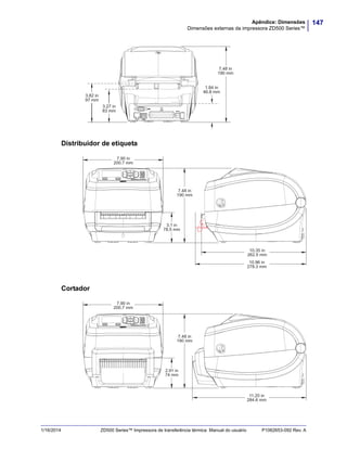 147Apêndice: Dimensões
Dimensões externas da impressora ZD500 Series™
1/16/2014 ZD500 Series™ Impressora de transferência térmica Manual do usuário P1062653-092 Rev. A
Distribuidor de etiqueta
Cortador
1.84 in
46.8 mm
3.27 in
83 mm
3.82 in
97 mm
7.48 in
190 mm
10.96 in
278.3 mm
7.90 in
200.7 mm
7.48 in
190 mm
3.1 in
78.5 mm
10.35 in
262.5 mm
11.20 in
284.6 mm
7.90 in
200.7 mm
7.48 in
190 mm
2.91 in
74 mm
 