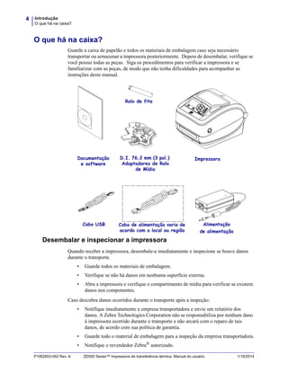 Introdução
O que há na caixa?
4
P1062653-092 Rev. A ZD500 Series™ Impressora de transferência térmica Manual do usuário 1/16/2014
O que há na caixa?
Guarde a caixa de papelão e todos os materiais de embalagem caso seja necessário
transportar ou armazenar a impressora posteriormente. Depois de desembalar, verifique se
você possui todas as peças. Siga os procedimentos para verificar a impressora e se
familiarizar com as peças, de modo que não tenha dificuldades para acompanhar as
instruções deste manual.
Desembalar e inspecionar a impressora
Quando receber a impressora, desembale-a imediatamente e inspecione se houve danos
durante o transporte.
• Guarde todos os materiais de embalagem.
• Verifique se não há danos em nenhuma superfície externa.
• Abra a impressora e verifique o compartimento de mídia para verificar se existem
danos nos componentes.
Caso descubra danos ocorridos durante o transporte após a inspeção:
• Notifique imediatamente a empresa transportadora e envie um relatório dos
danos. A Zebra Technologies Corporation não se responsabiliza por nenhum dano
à impressora ocorrido durante o transporte e não arcará com o reparo de tais
danos, de acordo com sua política de garantia.
• Guarde todo o material de embalagem para a inspeção da empresa transportadora.
• Notifique o revendedor Zebra® autorizado.
Cabo de alimentação varia de
acordo com o local ou região
Documentação
e software
Alimentação
de alimentação
Cabo USB
Impressora
Rolo de fita
D.I. 76,2 mm (3 pol.)
Adaptadores de Rolo
de Mídia
 
