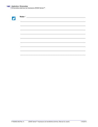 Apêndice: Dimensões
Dimensões externas da impressora ZD500 Series™
148
P1062653-092 Rev. A ZD500 Series™ Impressora de transferência térmica Manual do usuário 1/16/2014
Notas • ___________________________________________________________________
__________________________________________________________________________
__________________________________________________________________________
__________________________________________________________________________
__________________________________________________________________________
__________________________________________________________________________
__________________________________________________________________________
__________________________________________________________________________
__________________________________________________________________________
__________________________________________________________________________
 