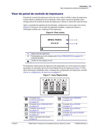 11Introdução
Visor do painel de controle da impressora
1/16/2014 ZD500 Series™ Impressora de transferência térmica Manual do usuário P1062653-092 Rev. A
Visor do painel de controle da impressora
O painel de controle da impressora inclui um visor, onde é exibido o status da impressora
ou para alterar os parâmetros de sua operação. Nesta seção, é possível aprender como
navegar através do sistema de menus da impressora e alterar os valores dos itens do menu.
Após a conclusão da sequência de inicialização, a impressora se move para visor ocioso
(Figura 6). Se houver um servidor de impressão instalado, a impressora alterna a
informação exibida com o endereço IP da impressora.
Figura 6 • Visor ocioso
Os parâmetros operacionais da impressora são organizados em vários menus do usuário,
que podem ser acessados através do menu Página Inicial da impressora (Figura 7). Para
obter informações detalhadas sobre a mudança das configurações da impressora, consulte
Alterar as configurações da impressora na página 51.
Figura 7 • menu Página Inicial
1 Status atual da impressora
2 Informações que você configura pelo Menu FERRAMENTAS na página 56 -
VISOR OCIOSO
Atalho do menu página inicial
Consulte Menu
CONFIGURAÇÕES
na página 52.
Consulte Menu IDIOMAS
na página 69.
Consulte Menu FERRAMENTAS
na página 56.
Consulte Menu SENSOR
na página 71.
Consulte Menu REDE
na página 61.
Consulte Menu PORTAS
na página 72.
Consulte Menu RFID
na página 65
Consulte Menu BLUETOOTH
na página 74
Saia e volte para visor ocioso
(Figura 6).
IMPRES. PRONTA
V74.19.1Z
1
2
CONFIGURAÇÕES
 