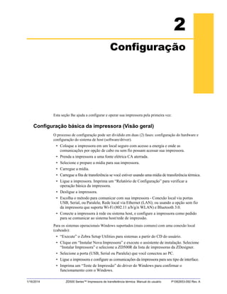 1/16/2014 ZD500 Series™ Impressora de transferência térmica Manual do usuário P1062653-092 Rev. A
2
Configuração
Esta seção lhe ajuda a configurar e operar sua impressora pela primeira vez.
Configuração básica da impressora (Visão geral)
O processo de configuração pode ser dividido em duas (2) fases: configuração do hardware e
configuração do sistema de host (software/driver).
• Coloque a impressora em um local seguro com acesso a energia e onde as
comunicações por opção de cabo ou sem fio possam acessar sua impressora.
• Prenda a impressora a uma fonte elétrica CA aterrada.
• Selecione e prepare a mídia para sua impressora.
• Carregue a mídia.
• Carregue a fita de transferência se você estiver usando uma mídia de transferência térmica.
• Ligue a impressora. Imprima um “Relatório de Configuração” para verificar a
operação básica da impressora.
• Desligue a impressora.
• Escolha o método para comunicar com sua impressora - Conexão local via portas
USB, Serial, ou Paralela; Rede local via Ethernet (LAN); ou usando a opção sem fio
da impressora que suporta Wi-Fi (802.11 a/b/g/n WLAN) e Bluetooth 3.0.
• Conecte a impressora à rede ou sistema host, e configure a impressora como pedido
para se comunicar ao sistema host/rede de impressão.
Para os sistemas operacionais Windows suportados (mais comuns) com uma conexão local
(cabeado):
• “Execute” o Zebra Setup Utilities para sistemas a partir do CD do usuário.
• Clique em “Instalar Nova Impressora” e execute o assistente de instalação. Selecione
“Instalar Impressora” e selecione a ZD500R da lista de impressoras da ZDesigner.
• Selecione a porta (USB, Serial ou Paralela) que você conectou ao PC.
• Ligue a impressora e configure as comunicações da impressora para seu tipo de interface.
• Imprima um “Teste de Impressão” do driver do Windows para confirmar o
funcionamento com o Windows.
 