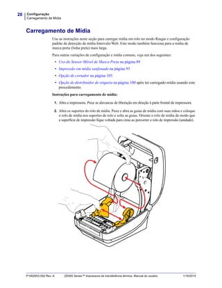 Configuração
Carregamento de Mídia
20
P1062653-092 Rev. A ZD500 Series™ Impressora de transferência térmica Manual do usuário 1/16/2014
Carregamento de Mídia
Use as instruções neste seção para carregar mídia em rolo no modo Rasgar e configuração
padrão de detecção de mídia Intervalo/Web. Este modo também funciona para a mídia de
marca preta (linha preta) mais larga.
Para outras variações de configuração e mídia comuns, veja um dos seguintes:
• Uso do Sensor Móvel de Marca Preta na página 89
• Impressão em mídia sanfonada na página 93
• Opção de cortador na página 103
• Opção de distribuidor de etiqueta na página 100 após ter carregado mídia usando este
procedimento.
Instruções para carregamento de mídia:
1. Abra a impressora. Puxe as alavancas de liberação em direção à parte frontal da impressora.
2. Abra os suportes do rolo de mídia. Puxe e abra as guias de mídia com suas mãos e coloque
o rolo de mídia nos suportes de rolo e solte as guias. Oriente o rolo de mídia de modo que
a superfície de impressão fique voltada para cima ao percorrer o rolo de impressão (unidade).
 
