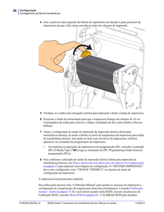 Configuração
Carregamento da fita de transferência
26
P1062653-092 Rev. A ZD500 Series™ Impressora de transferência térmica Manual do usuário 1/16/2014
4. Gire a polia no lado esquerdo da bobina de suprimento em direção à parte posterior da
impressora até que a fita esteja esticada ao redor do cabeçote de impressão.
5. Verifique se a mídia está carregada e pronta para impressão e feche a tampa da impressora.
6. Pressione o botão de alimentação para que a impressora forneça um mínimo de 10 cm
(4 polegadas) de mídia para remover a folga e ondulação da fita e para alinhar a fita nas
bobinas.
7. Altere a configuração do modo de impressão de impressão térmica direta para
transferência térmica, de modo a definir os perfis de temperatura da impressora para mídia
de transferência térmica. Isso pode ser feito com um driver de impressora, software
aplicativo ou comandos de programação da impressora.
• Ao controlar as operações da impressora com programação ZPL, consulte o comando
ZPL II Media Type (^MT) (siga as instruções no ZPL Programming Guide (Guia de
programação ZPL)).
8. Para confirmar a alteração do modo de impressão térmica direta para impressão de
transferência térmica, use Teste a impressão com impressões de relatório de configurações
na página 27 para imprimir uma etiqueta de configuração. O “MÉTODO IMPRESSÃO”
deve estar configurado como “TRANSF. TÉRMICA” na etiqueta de status de
configuração da impressora.
A impressora está pronta para imprimir.
Sua mídia pode precisar uma “Calibração Manual” para ajustar os sensores da impressora e
configuração do comprimento da etiqueta para funcionar corretamente. Consulte Calibração
manual - mídia na página 75. Se você estiver usando mídia RFID, execute um processo de
Calibração RFID, consulte Menu RFID na página 65 - CALIBRAR RFID para detalhes.
 