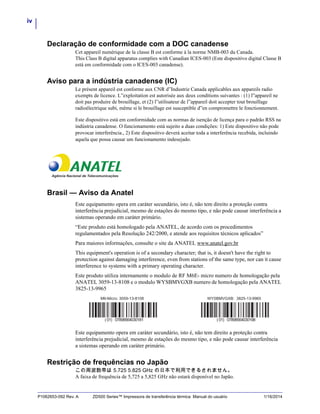 iv
P1062653-092 Rev. A ZD500 Series™ Impressora de transferência térmica Manual do usuário 1/16/2014
Declaração de conformidade com a DOC canadense
Cet appareil numérique de la classe B est conforme à la norme NMB-003 du Canada.
This Class B digital apparatus complies with Canadian ICES-003 (Este dispositivo digital Classe B
está em conformidade com o ICES-003 canadense).
Aviso para a indústria canadense (IC)
Le présent appareil est conforme aux CNR d”Industrie Canada applicables aux appareils radio
exempts de licence. L”exploitation est autorisée aux deux conditions suivantes : (1) l”appareil ne
doit pas produire de brouillage, et (2) l”utilisateur de l”appareil doit accepter tout brouillage
radioélectrique subi, même si le brouillage est susceptible d”en compromettre le fonctionnement.
Este dispositivo está em conformidade com as normas de isenção de licença para o padrão RSS na
indústria canadense. O funcionamento está sujeito a duas condições: 1) Este dispositivo não pode
provocar interferência., 2) Este dispositivo deverá aceitar toda a interferência recebida, incluindo
aquela que possa causar um funcionamento indesejado.
Brasil — Aviso da Anatel
Este equipamento opera em caráter secundário, isto é, não tem direito a proteção contra
interferência prejudicial, mesmo de estações do mesmo tipo, e não pode causar interferência a
sistemas operando em caráter primário.
“Este produto está homologado pela ANATEL, de acordo com os procedimentos
regulamentados pela Resolução 242/2000, e atende aos requisitos técnicos aplicados”
Para maiores informações, consulte o site da ANATEL www.anatel.gov.br
This equipment's operation is of a secondary character; that is, it doesn't have the right to
protection against damaging interference, even from stations of the same type, nor can it cause
interference to systems with a primary operating character.
Este produto utiliza internamente o modulo de RF M6E- micro numero de homologação pela
ANATEL 3059-13-8108 e o modulo WYSBMVGXB numero de homologação pela ANATEL
3825-13-9965
Este equipamento opera em caráter secundário, isto é, não tem direito a proteção contra
interferência prejudicial, mesmo de estações do mesmo tipo, e não pode causar interferência
a sistemas operando em caráter primário.
Restrição de frequências no Japão
この周波数帯は 5.725 5.825 GHz の日本で利用できるされません。
A faixa de frequência de 5,725 a 5,825 GHz não estará disponível no Japão.
 