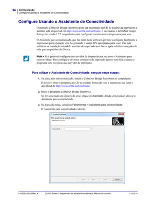 Configuração
Configure Usando o Assistente de Conectividade
34
P1062653-092 Rev. A ZD500 Series™ Impressora de transferência térmica Manual do usuário 1/16/2014
Configure Usando o Assistente de Conectividade
O utilitário ZebraNet Bridge Enterprise pode ser encontrado no CD do usuário da impressora e
também está disponível em http://www.zebra.com/software. É necessário o ZebraNet Bridge
Enterprise versão 1.2.5 ou posterior para configurar corretamente a impressora para uso.
O Assistente para conectividade, que faz parte deste software, permite configurar facilmente a
impressora para operação sem fio gravando o script ZPL apropriado para você. Use este
utilitário na instalação inicial do servidor de impressão sem fio ou após redefinir as opções de
rede para os padrões de fábrica.
Para utilizar o Assistente de Conectividade, execute estas etapas:
1. Se ainda não estiver instalado, instale o ZebraNet Bridge Enterprise no computador.
É possível obter o programa no CD do usuário fornecido com a impressora ou fazer o
download de http://www.zebra.com/software.
2. Inicie o programa ZebraNet Bridge Enterprise.
Se for solicitado um número de série, clique em Cancelar. Ainda será possível utilizar o
Assistente para conectividade.
3. Na barra de menu, selecione Ferramentas > Assistente para conectividade.
O Assistente para conectividade é aberto.
Note • Só é possível configurar um servidor de impressão por vez com o Assistente para
conectividade. Para configurar diversos servidores de impressão (com e sem fio), execute o
programa uma vez para cada servidor de impressão.
 