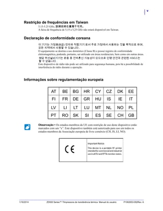 v
1/16/2014 ZD500 Series™ TImpressora de transferência térmica Manual do usuário P1062653-092Rev. A
Restrição de frequências em Taiwan
5.15-5.25 GHz, 該頻段將在臺灣不可用。
A faixa de frequência de 5,15 a 5,25 GHz não estará disponível em Taiwan.
Declaração de conformidade coreana
이 기기는 가정용(B급) 전자파 적합기기 로서 주로 가정에서 사용하는 것을 목적으로 하며,
모든 지역에서 사용할 수 있습니다 .
O equipamento se destina a uso doméstico (Classe B) e possui registro de conformidade
eletromagnética, podendo, portanto, ser utilizado em áreas residenciais, bem como em outras áreas.
Este dispositivo de rádio não pode ser utilizado para segurança humana, pois há a possibilidade de
interferência de rádio durante a operação.
Informações sobre regulamentação europeia
Observação • Os estados-membros da UE com restrição de uso deste dispositivo estão
marcados com um “x”. Este dispositivo também está autorizado para uso em todos os
estados-membros da Associação europeia de livre comércio (CH, IS, LI, NO).
 