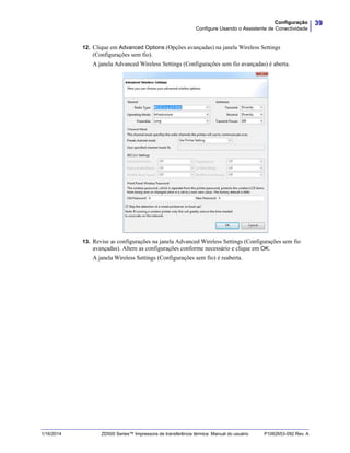 39Configuração
Configure Usando o Assistente de Conectividade
1/16/2014 ZD500 Series™ Impressora de transferência térmica Manual do usuário P1062653-092 Rev. A
12. Clique em Advanced Options (Opções avançadas) na janela Wireless Settings
(Configurações sem fio). passo 12
A janela Advanced Wireless Settings (Configurações sem fio avançadas) é aberta.
13. Revise as configurações na janela Advanced Wireless Settings (Configurações sem fio
avançadas). Altere as configurações conforme necessário e clique em OK.
A janela Wireless Settings (Configurações sem fio) é reaberta.
 