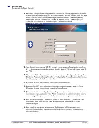 Configuração
Configuração da Opção Bluetooth
44
P1062653-092 Rev. A ZD500 Series™ Impressora de transferência térmica Manual do usuário 1/16/2014
9. Os valores configurados no campo PIN de Autenticação variarão dependendo da versão
do Bluetooth do dispositivo mestre. Se o mestre usar BT v2.0 ou anterior, insira um valor
numérico neste campo. Ser-lhe-á pedido que insira este mesmo valor no dispositivo
mestre para verificar o pareamento. O modo de segurança 2 ou 3 nas Configurações
Avançadas deve também ser selecionado para o pareamento de PIN.
10. Se o dispositivo mestre usar BT v2.1 ou mais recente, esta configuração não tem efeito.
BT v2.1 e mais recente usa o Pareamento Simples Seguro (SSP) que não requer o uso de
um PIN.
11. Clicar no botão Configurações Avançadas exibirá a janela de Configurações Avançadas do
Bluetooth. Para mais informações sobre as Configurações Avançadas, consulte o Guia do
Servidor de Impressão Cabeado e Sem Fio.
12. Clique em Avançar para continuar configurando sua impressora.
13. Os comandos SGD para configurar apropriadamente sua impressora serão exibidos.
Clique em Avançar para continuar para a tela Enviar Dados.
14. Na tela Enviar Dados, você pode clicar na Impressora à qual deseja enviar imediatamente
os comandos ou pode clicar no botão Arquivo para salvar os comandos para um arquivo
em seu computador que pode ser enviado para um ou mais impressoras posteriormente.
15. Para enviar os comandos à impressora, clique no botão Terminar e a impressora será
atualizada e então reinicializada. Você pode desconectar a interface USB de sua
impressora agora.
16. Para completar o processo de pareamento do Bluetooth, habilite a descoberta de
dispositivo Bluetooth em seu dispositivo mestre e siga as instruções fornecidas com o
dispositivo mestre.
 