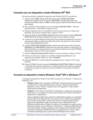 45Configuração
Configuração da Opção Bluetooth
1/16/2014 ZD500 Series™ Impressora de transferência térmica Manual do usuário P1062653-092 Rev. A
Conexão com um dispositivo mestre Windows XP®
SP2
Este processo aborda a instalação da impressora para Windows XP SP2 (ou posterior)
1. A partir do menu “Start” (Iniciar) do Windows, abra a janela “Printers and Faxes”
(Impressoras e aparelhos de fax). Clique em “Add Printer” (Adicionar impressora) e um
assistente será iniciado. Clique em “Next” (avançar) quando a janela de boas-vindas for exibida
para continuar.
2. Deixe o botão de opção Local com a caixa de seleção Automatic detect... (Detectar
automaticamente...) selecionada e clique em “Next”.
3. Nenhuma impressora deve ser encontrada. Se houver uma ou mais novas impressoras
detectadas, não selecione nenhuma delas e clique em “Next”.
4. Selecione o botão de opção Create a new port (Criar uma nova porta) e selecione Bluetooth
Printer Port (Porta de impressora Bluetooth) a partir do menu suspenso associado.
5. A partir da nova janela Bluetooth Printer Port (Porta de impressora Bluetooth), selecione a
sua impressora dentre os dispositivos Bluetooth da lista. Isso pode levar vários minutos.
Clique no botão Connect (Conectar).
6. A janela Install Printer Software (Instalar software de impressora) é aberta. Selecione
ZDesigner como Manufacture (Fabricante) para selecionar modelos de impressoras da
Zebra suportados e em seguida selecione o seu modelo de impressora na seleção Printers
(Impressoras). Clique em “Next” para continuar.
7. Selecione Keep the existing drivers (Manter os drivers existentes) e clique em “Next”.
8. Forneça um nome para a impressora e escolha a configuração padrão para a sua
impressora como desejar. Clique em “Next” (Avançar).
9. Responda Yes (Sim), você quer imprimir uma página de teste. Clique em “Next” para
continuar.
10. Clique em Finish (Concluir) na janela Completing the Add Printer Wizard (Concluindo
o 'Assistente para adicionar impressora') e a impressora Bluetooth concluirá a instalação
e imprimirá uma página de impressão de teste do Windows (um logotipo do Windows
no mínimo).
Conexão ao dispositivo mestre Windows Vista® SP2 o Windows 7®
A instalação do bluetooth no Windows Vista (SP2 ou superior) e no Windows 7 é diferente da
instalação no XP.
• Windows Vista: Abra o assistente “Add Printer” (Adicionar impressora) clicando
no botão Iniciar, Control Panel (Painel de controle), “Hardware and Sound”
(Hardware e som), “Printers” (Impressoras) e em seguida em “Add a printer”
(Adicionar uma impressora).
• Windows 7: abra “Devices and Printers” (Dispositivos e impressoras) clicando no
botão Iniciar e, em seguida, no menu Iniciar, clicando em “Devices and Printers”
(Dispositivos e impressoras)
• Alguns adaptadores Bluetooth e dispositivos Bluetooth integrados no computador
host que não são da Microsoft têm um suporte de driver mínimo para impressão
Secure Simple Paring (SSP) e podem não concluir o assistente para adicionar
impressora normalmente. Pode ser necessário ir para “Bluetooth Devices”
(Dispositivos Bluetooth) no Painel de controle ou, na bandeja do sistema na barra
Iniciar do Windows, ativar o SPP para o “dispositivo”, a impressora Bluetooth que
está sendo instalada. Instale a impressora como impressora local (USB ou porta
serial para a impressora ZD500 Series™) e em seguida altere a “Porta” após a
conclusão da instalação para a porta COM do SPP (porta serial virtual).
 