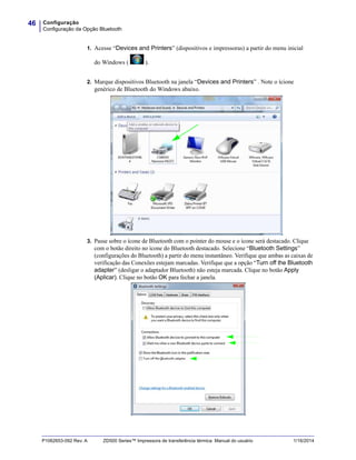 Configuração
Configuração da Opção Bluetooth
46
P1062653-092 Rev. A ZD500 Series™ Impressora de transferência térmica Manual do usuário 1/16/2014
1. Acesse “Devices and Printers” (dispositivos e impressoras) a partir do menu inicial
do Windows ( ).
2. Marque dispositivos Bluetooth na janela “Devices and Printers” . Note o ícione
genérico de Bluetooth do Windows abaixo.
3. Passe sobre o ícone de Bluetooth com o pointer do mouse e o ícone será destacado. Clique
com o botão direito no ícone do Bluetooth destacado. Selecione “Bluetooth Settings”
(configurações do Bluetooth) a partir do menu instantâneo. Verifique que ambas as caixas de
verificação das Conexões estejam marcadas. Verifique que a opção “Turn off the Bluetooth
adapter” (desligar o adaptador Bluetooth) não esteja marcada. Clique no botão Apply
(Aplicar). Clique no botão OK para fechar a janela.
 
