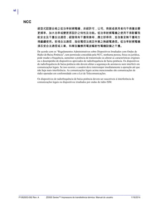 vi
P1062653-092 Rev. A ZD500 Series™ Impressora de transferência térmica Manual do usuário 1/16/2014
NCC
經型式認證合格之低功率射頻電機，非經許可，公司、商號或使用者均不得擅自變
更頻率、加大功率或變更原設計之特性及功能。低功率射頻電機之使用不得影響飛
航安全及干擾合法通信；經發現有干擾現象時，應立即停用，並改善至無干擾時方
得繼續使用。前項合法通信，指依電信法規定作業之無線電通信。低功率射頻電機
須忍受合法通信或工業、科學及醫療用電波輻射性電機設備之干擾。
De acordo com os “Regulamentos Administrativos sobre Dispositivos Irradiados com Ondas de
Rádio de Baixa Potência”, sem permissão concedida pela NCC, nenhuma pessoa, física ou jurídica,
pode mudar a frequência, aumentar a potência de transmissão ou alterar as características originais
ou o desempenho de dispositivos aprovados de radiofrequência de baixa potência. Os dispositivos
de radiofrequência de baixa potência não devem afetar a segurança de aeronaves nem interferir em
comunicações legais. Se isso ocorrer, o usuário deve interromper imediatamente a operação até que
não haja mais interferência. As comunicações legais acima mencionadas são comunicações de
rádio operadas em conformidade com a Lei de Telecomunicações.
Os dispositivos de radiofrequência de baixa potência devem ser suscetíveis à interferência de
comunicações legais ou dispositivos irradiados por ondas de rádio ISM.
 