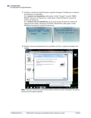 Configuração
Configuração da Opção Bluetooth
48
P1062653-092 Rev. A ZD500 Series™ Impressora de transferência térmica Manual do usuário 1/16/2014
7. Verifique o monitor da impressora para a seguinte mensagem. Verifique que os números
de pareamento correspondam.
Se os números corresponderem, então aperte o botão “Avançar” na janela “Add a
device” (adicionar um dispositivo) e então aperte o botão OK/Marcar no painel de
controle da impressora.
Se os números não corresponderem, use as teclas de setas do painel de controle da
impressora para mudar o destacado ACEITAR e REJEITAR e então aperte o botão
OK/Marcar no painel de controle da impressora.
8. Quando o processo de pareamento for concluído com êxito, a seguinte mensagem será
exibida.
Note • Note que o número da porta COM exibido na barra de tarefas instantânea. Ele apenas
permanecerá por alguns segundos.
 