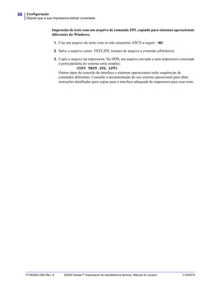 Configuração
Depois que a sua impressora estiver conectada
50
P1062653-092 Rev. A ZD500 Series™ Impressora de transferência térmica Manual do usuário 1/16/2014
Impressão de teste com um arquivo de comando ZPL copiado para sistemas operacionais
diferentes do Windows:
1. Crie um arquivo de texto com os três caracteres ASCII a seguir: ~WC
2. Salve o arquivo como: TEST.ZPL (nomes de arquivo e extensão arbitrários).
3. Copie o arquivo na impressora. No DOS, um arquivo enviado a uma impressora conectada
à porta paralela do sistema seria simples:
COPY TEST.ZPL LPT1
Outros tipos de conexão da interface e sistemas operacionais terão sequências de
comandos diferentes. Consulte a documentação do seu sistema operacional para obter
instruções detalhadas para copiar para a interface adequada da impressora para esse teste.
 