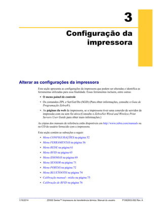 1/16/2014 ZD500 Series™ Impressora de transferência térmica Manual do usuário P1062653-092 Rev. A
3
Configuração da
impressora
Alterar as configurações da impressora
Esta seção apresenta as configurações da impressora que podem ser alteradas e identifica as
ferramentas utilizadas para essa finalidade. Essas ferramentas incluem, entre outras:
• O menu painel de controle
• Os comandos ZPL e Set/Get/Do (SGD) (Para obter informações, consulte o Guia de
Programação Zebra®).
• As páginas da web da impressora, se a impressora tiver uma conexão de servidor de
impressão com ou sem fio ativa (Consulte o ZebraNet Wired and Wireless Print
Servers User Guide para obter mais informações.)
As cópias dos manuais de referência estão disponíveis em http://www.zebra.com/manuals ou
no CD do usuário fornecido com a impressora.
Esta seção contém as subseções a seguir:
• Menu CONFIGURAÇÕES na página 52
• Menu FERRAMENTAS na página 56
• Menu REDE na página 61
• Menu RFID na página 65
• Menu IDIOMAS na página 69
• Menu SENSOR na página 71
• Menu PORTAS na página 72
• Menu BLUETOOTH na página 74
• Calibração manual - mídia na página 75
• Calibração de RFID na página 76
 