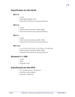 vii
1/16/2014 ZD500 Series™ TImpressora de transferência térmica Manual do usuário P1062653-092Rev. A
Especificações de rádio WLAN
802.11 b
• 2,4 GHz
• DSSS (DBPSK, DQPSK e CCK)
• Potência RF 63 mW (Servidor de impressão ZebraNet n)
802,11 g
• 2,4 GHz
• OFDM (16-QAM e 64-QAM com BPSK e QPSK)
• Potência RF 63 mW (Servidor de impressão ZebraNet n)
802.11 n
• 2,4 GHz
• OFDM (16-QAM e 64-QAM com BPSK e QPSK)
• Potência RF 63 mW (Servidor de impressão ZebraNet n)
802.11 a/n
• 5,15-5,25 GHz, 5,25-5,35 GHz, 5,47-5,725 GHz, 5,725-5,825 GHz
• OFDM (16-QAM e 64-QAM com BPSK e QPSK)
• Potência RF 50 mW (Servidor de impressão ZebraNet n)
Bluetooth 2.1 + EDR
• 2,4 GHz
• FHSS
• Energia RF 0,4 mW
Especificações de rádio RFID
• 902 - 928 MHz (US); 865 - 868 MHz (EU)
• ISO-18000 - 6B; ISO 18000-6C
• Potência RF <30 dBm ERP
 