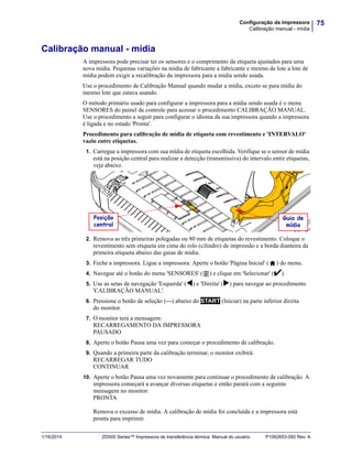 75Configuração da impressora
Calibração manual - mídia
1/16/2014 ZD500 Series™ Impressora de transferência térmica Manual do usuário P1062653-092 Rev. A
Calibração manual - mídia
A impressora pode precisar ter os sensores e o comprimento da etiqueta ajustados para uma
nova mídia. Pequenas variações na mídia de fabricante a fabricante e mesmo de lote a lote de
mídia podem exigir a recalibração da impressora para a mídia sendo usada.
Use o procedimento de Calibração Manual quando mudar a mídia, exceto se para mídia do
mesmo lote que estava usando.
O método primário usado para configurar a impressora para a mídia sendo usada é o menu
SENSORES do painel de controle para acessar o procedimento CALIBRAÇÃO MANUAL.
Use o procedimento a seguir para configurar o idioma da sua impressora quando a impressora
é ligada e no estado 'Pronta'.
Procedimento para calibração de mídia de etiqueta com revestimento e 'INTERVALO'
vazio entre etiquetas.
1. Carregue a impressora com sua mídia de etiqueta escolhida. Verifique se o sensor de mídia
está na posição central para realizar a detecção (transmissiva) do intervalo entre etiquetas,
veja abaixo.
2. Remova as três primeiras polegadas ou 80 mm de etiquetas do revestimento. Coloque o
revestimento sem etiqueta em cima do rolo (cilindro) de impressão e a borda dianteira da
primeira etiqueta abaixo das guias de mídia.
3. Feche a impressora. Ligue a impressora. Aperte o botão 'Página Inicial' ( ) do menu.
4. Navegue até o botão do menu 'SENSORES' ( ) e clique em 'Selecionar' ().
5. Use as setas de navegação 'Esquerda' () e 'Direita' () para navegar ao procedimento
'CALIBRAÇÃO MANUAL'.
6. Pressione o botão de seleção (—) abaixo do START (Iniciar) na parte inferior direita
do monitor.
7. O monitor terá a mensagem:
RECARREGAMENTO DA IMPRESSORA
PAUSADO
8. Aperte o botão Pausa uma vez para começar o procedimento de calibração.
9. Quando a primeira parte da calibração terminar, o monitor exibirá:
RECARREGAR TUDO
CONTINUAR
10. Aperte o botão Pausa uma vez novamente para continuar o procedimento de calibração. A
impressora começará a avançar diversas etiquetas e então parará com a seguinte
mensagem no monitor:
PRONTA
Remova o excesso de mídia. A calibração de mídia foi concluída e a impressora está
pronta para imprimir.
Posição
central
Guia de
mídia
 