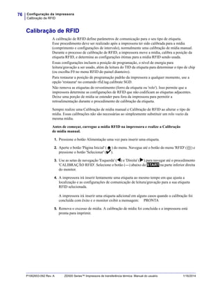Configuração da impressora
Calibração de RFID
76
P1062653-092 Rev. A ZD500 Series™ Impressora de transferência térmica Manual do usuário 1/16/2014
Calibração de RFID
A calibração de RFID define parâmetros de comunicação para o seu tipo de etiqueta.
Esse procedimento deve ser realizado após a impressora ter sido calibrada para a mídia
(comprimento e configurações de intervalo), normalmente uma calibração de mídia manual.
Durante o processo de calibração de RFID, a impressora move a mídia, calibra a posição da
etiqueta RFID, e determina as configurações ótimas para a mídia RFID sendo usada.
Essas configurações incluem a posição de programação, o nível de energia para
leitura/gravação a ser usado, além da leitura do TID da etiqueta para determinar o tipo de chip
(ou escolha F0 no menu RFID do painel dianteiro).
Para restaurar a posição de programação padrão da impressora a qualquer momento, use a
opção 'restaurar' no comando rfid.tag.calibrate SGD.
Não remova as etiquetas do revestimento (forro da etiqueta ou 'rolo'). Isso permite que a
impressora determine as configurações de RFID que não codificam as etiquetas adjacentes.
Deixe uma porção de mídia se estender para fora da impressora para permitir a
retroalimentação durante o procedimento de calibração da etiqueta.
Sempre realize uma Calibração de mídia manual e Calibração de RFID ao alterar o tipo de
mídia. Essas calibrações não são necessárias ao simplesmente substituir um rolo vazio da
mesma mídia.
Antes de começar, carregue a mídia RFID na impressora e realize a Calibração
de mídia manual.
1. Pressione o botão Alimentação uma vez para inserir uma etiqueta.
2. Aperte o botão 'Página Inicial' ( ) do menu. Navegue até o botão do menu 'RFID' ( ) e
pressione o botão 'Selecionar' ().
3. Use as setas de navegação 'Esquerda' () e 'Direita' () para navegar até o procedimento
'CALIBRAÇÃO RFID'. Selecione o botão (—) abaixo do START na parte inferior direita
do monitor.
4. A impressora irá inserir lentamente uma etiqueta ao mesmo tempo em que ajusta a
localização e as configurações de comunicação de leitura/gravação para a sua etiqueta
RFID selecionada.
A impressora irá inserir uma etiqueta adicional em alguns casos quando a calibração foi
concluída com êxito e o monitor exibir a mensagem: PRONTA
5. Remova o excesso de mídia. A calibração de mídia foi concluída e a impressora está
pronta para imprimir.
 
