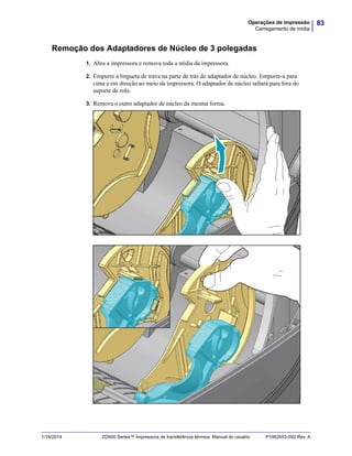 83Operações de impressão
Carregamento de mídia
1/16/2014 ZD500 Series™ Impressora de transferência térmica Manual do usuário P1062653-092 Rev. A
Remoção dos Adaptadores de Núcleo de 3 polegadas
1. Abra a impressora e remova toda a mídia da impressora.
2. Empurre a lingueta de trava na parte de trás do adaptador de núcleo. Empurre-a para
cima e em direção ao meio da impressora. O adaptador de núcleo saltará para fora do
suporte de rolo.
3. Remova o outro adaptador de núcleo da mesma forma.
 