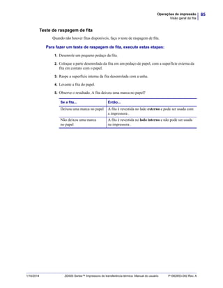 85Operações de impressão
Visão geral da fita
1/16/2014 ZD500 Series™ Impressora de transferência térmica Manual do usuário P1062653-092 Rev. A
Teste de raspagem de fita
Quando não houver fitas disponíveis, faça o teste de raspagem de fita.
Para fazer um teste de raspagem de fita, execute estas etapas:
1. Desenrole um pequeno pedaço da fita.
2. Coloque a parte desenrolada da fita em um pedaço de papel, com a superfície externa da
fita em contato com o papel.
3. Raspe a superfície interna da fita desenrolada com a unha.
4. Levante a fita do papel.
5. Observe o resultado. A fita deixou uma marca no papel?
Se a fita... Então...
Deixou uma marca no papel A fita é revestida no lado externo e pode ser usada com
a impressora .
Não deixou uma marca
no papel
A fita é revestida no lado interno e não pode ser usada
na impressora .
 