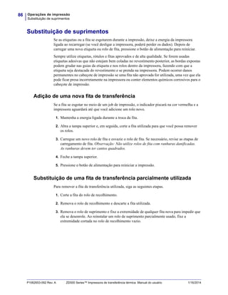 Operações de impressão
Substituição de suprimentos
86
P1062653-092 Rev. A ZD500 Series™ Impressora de transferência térmica Manual do usuário 1/16/2014
Substituição de suprimentos
Se as etiquetas ou a fita se esgotarem durante a impressão, deixe a energia da impressora
ligada ao recarregar (se você desligar a impressora, poderá perder os dados). Depois de
carregar uma nova etiqueta ou rolo de fita, pressione o botão de alimentação para reiniciar.
Sempre utilize etiquetas, rótulos e fitas aprovados e de alta qualidade. Se forem usadas
etiquetas adesivas que não estejam bem coladas no revestimento posterior, as bordas expostas
podem grudar nas guias da etiqueta e nos rolos dentro da impressora, fazendo com que a
etiqueta seja destacada do revestimento e se prenda na impressora. Podem ocorrer danos
permanentes no cabeçote de impressão se uma fita não aprovada for utilizada, uma vez que ela
pode ficar presa incorretamente na impressora ou conter elementos químicos corrosivos para o
cabeçote de impressão.
Adição de uma nova fita de transferência
Se a fita se esgotar no meio de um job de impressão, o indicador piscará na cor vermelha e a
impressora aguardará até que você adicione um rolo novo.
1. Mantenha a energia ligada durante a troca da fita.
2. Abra a tampa superior e, em seguida, corte a fita utilizada para que você possa remover
os rolos.
3. Carregue um novo rolo de fita e esvazie o rolo de fita. Se necessário, revise as etapas de
carregamento de fita. Observação: Não utilize rolos de fita com ranhuras danificadas.
As ranhuras devem ter cantos quadrados.
4. Feche a tampa superior.
5. Pressione o botão de alimentação para reiniciar a impressão.
Substituição de uma fita de transferência parcialmente utilizada
Para remover a fita de transferência utilizada, siga as seguintes etapas.
1. Corte a fita do rolo de recolhimento.
2. Remova o rolo de recolhimento e descarte a fita utilizada.
3. Remova o rolo de suprimento e fixe a extremidade de qualquer fita nova para impedir que
ela se desenrole. Ao reinstalar um rolo de suprimento parcialmente usado, fixe a
extremidade cortada no rolo de recolhimento vazio.
 