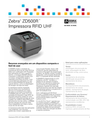 Impressora RFID UHF Zebra ZD500R
Recursos avançados em um dispositivo compacto e
fácil de usar
A ZD500R amplia a variedade de
impressoras térmicas de mesa RFID da
Zebra com codificação UHF. Projetadas
para aplicações em que o espaço é
restrito, a compacta ZD500R oferece
impressão e codificação simples com
um toque, carregamento direto e
calibração automática de RFID, o que
a torna ideal para aplicações em que
não há disponibilidade de equipe de
suporte técnico, como na etiquetagem
de exceção nas lojas de varejo.
A impressora suporta impressão
térmica direta e por transferência
térmica e é compatível com inlays
de todos os principais fornecedores.
A ZD500R pode ser usada com uma
variedade de etiquetas e tags RFID, de
etiquetas pequenas usadas em itens
individuais a etiquetas grandes de caixa
e palete. Ao codificar inlays RFID que
são próximos uns aos outros, a ZD500R
permite redução de custo de mídia,
menor desperdício de mídia e menos
trocas de rolo de mídia.
A impressora pode tratar das aplicações
mais exigentes, com recursos
padrão que incluem capacidade de
comunicação Paralela, Serial, USB
e Ethernet, grande capacidade de
memória e linguagem de programação
da Zebra. As opções incluem cortador e
destacador, comunicações Bluetooth®
e
Wi-Fi®
e impressão de alta resolução.
A ZD500R foi desenvolvida no novo
ambiente Link-OS™ da Zebra, a
plataforma de software inovadora
da Zebra com aplicativos poderosos
que aumentam as capacidades da
impressora, fazendo com que seja
significativamente mais fácil de integrar
nas operações globais e de gerenciar a
partir de qualquer local.
Com o aplicativo Link-OS Cloud
Connect, a ZD500R pode se conectar à
nuvem diretamente e com segurança,
encaminhando dados a partir de
qualquer porta.
O Link-OS Print Touch™ permite que
os usuários pareiem a ZD500R com
dispositivos habilitados para NFC com
um simples toque, dando a eles acesso
imediato aos dados de que precisam,
incluindo vídeos de instrução da Zebra
e suporte a produtos.
Zebra®
ZD500R™
Impressora RFID UHF
Ideal para estas aplicações
Varejo:
etiquetagem de promoção de
itens, etiquetagem de itens
devolvidos na loja, entre outros
Saúde:
rastreamento de amostras,
identificação de pacientes,
rastreamento de ativos
Manufatura:
Acompanhamento de processos,
rastreamento de caixas/
paletes, rastreamento de peças,
rastreamento de ativos
Conformidade com Governo/
Departamento de Defesa:
rastreamento de documentos,
conformidade com MIL STD 129,
rastreamento e evidências
Hospitalidade e Lazer:
pulseiras RFID, emissão de
ingressos, gerenciamento de filas
1
 