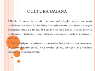 CULTURA BAIANA
A Bahia é uma terra de cultura sofisticada, entre as mais
tradicionais e ricas da América. Historicamente, as raízes da nação
brasileira estão na Bahia. O Estado tem sido um celeiro de mentes
brilhantes, cientistas, engenheiros, escritores, poetas, músicos e
artistas.
A Bahia abrigou os primeiros povoados brasileiros com europeus,
em Porto Seguro (1500) e Caravelas (1503). Abrigou as primeiras
missas e a primeira igreja.
 