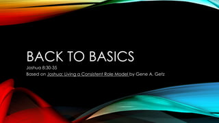 BACK TO BASICS
Joshua 8:30-35
Based on Joshua: Living a Consistent Role Model by Gene A. Getz
 