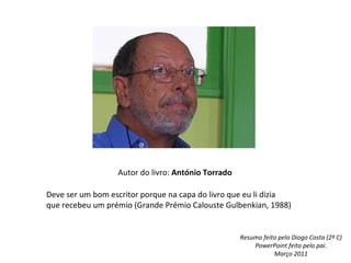 Autor do livro: António Torrado

Deve ser um bom escritor porque na capa do livro que eu li dizia
que recebeu um prémio (Grande Prémio Calouste Gulbenkian, 1988)


                                                    Resumo feito pelo Diogo Costa (2º C)
                                                        PowerPoint feito pelo pai.
                                                               Março 2011
 