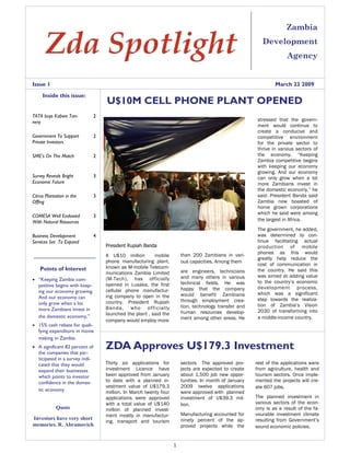 Zambia

       Zda Spotlight                                                                                       Development
                                                                                                                      Agency


Issue 1                                                                                                          March 23 2009
     Inside this issue:
                                    U$10M CELL PHONE PLANT OPENED
TATA buys Kabwe Tan-            2
                                                                                                         stressed that the govern-
nery
                                                                                                         ment would continue to
                                                                                                         create a conducive and
Government To Support           2                                                                        competitive environment
Private Investors                                                                                        for the private sector to
                                                                                                         thrive in various sectors of
                                                                                                         the economy. “Keeping
SME’s On The Match              2
                                                                                                         Zambia competitive begins
                                                                                                         with keeping our economy
                                                                                                         growing. And our economy
Survey Reveals Bright           3                                                                        can only grow when a lot
Economic Future                                                                                          more Zambians invest in
                                                                                                         the domestic economy,” he
                                                                                                         said. President Banda said
Citrus Plantation in the        3
                                                                                                         Zambia now boasted of
Offing
                                                                                                         home grown corporations
                                                                                                         which he said were among
COMESA Well Endowed             3
                                                                                                         the largest in Africa.
With Natural Resources
                                                                                                         The government, he added,
                                                                                                         was determined to con-
Business Development            4
                                                                                                         tinue facilitating actual
Services Set To Expand
                                    President Rupiah Banda                                               production of mobile
                                                                                                         phones as this would
                                                                        than 200 Zambians in vari-
                                    A U$10 million        mobile
                                                                                                         greatly help reduce the
                                    phone manufacturing plant,          ous capacities. Among them
                                                                                                         cost of communication in
                                    known as M-mobile Telecom-
    Points of Interest                                                                                   the country. He said this
                                                                        are engineers, technicians
                                    munications Zambia Limited
                                                                                                         was aimed at adding value
                                                                        and many others in various
                                    (M-Tech), has officially
• “Keeping Zambia com-                                                                                   to the country’s economic
                                                                        technical fields. He was
                                    opened in Lusaka, the first
  petitive begins with keep-                                                                             development process,
                                                                        happy that the company
                                    cellular phone manufactur-
  ing our economy growing.                                                                               which was a significant
                                                                        would benefit Zambians
                                    ing company to open in the
  And our economy can                                                                                    step towards the realiza-
                                                                        through employment crea-
                                    country. President Rupiah
  only grow when a lot                                                                                   tion of Zambia’s Vision
                                                                        tion, technology transfer and
                                    Banda, who officially
  more Zambians invest in                                                                                2030 of transforming into
                                                                        human resources develop-
                                    launched the plant , said the
  the domestic economy,”                                                                                 a middle-income country.
                                                                        ment among other areas. He
                                    company would employ more
• 15% cash rebate for quali-
  fying expenditure in movie
  making in Zambia
                                    ZDA Approves U$179.3 Investment
• A significant 82 percent of
  the companies that par-
  ticipated in a survey indi-
                                    Thirty six applications for         sectors The approved pro-       rest of the applications were
  cated that they would
                                    investment Licence have             jects are expected to create    from agriculture, health and
  expand their businesses
                                    been approved from January          about 1,500 job new oppor-      tourism sectors. Once imple-
  which points to investor
                                    to date with a planned in-          tunities. In month of January   mented the projects will cre-
  confidence in the domes-
                                    vestment value of U$179.3           2009 twelve applications        ate 607 jobs.
  tic economy                       million. In March twenty four       were approved with planned
                                                                                                        The planned investment in
                                    applications were approved          investment of U$39.3 mil-
                                                                                                        various sectors of the econ-
                                    with a total value of U$140         lion.
            Quote                                                                                       omy is as a result of the fa-
                                    million of planned invest-
                                                                        Manufacturing accounted for     vourable investment climate
                                    ment mostly in manufactur-
Investors have very short                                               ninety percent of the ap-       resulting from Government’s
                                    ing, transport and tourism
memories. R. Abramovich                                                 proved projects while the       sound economic policies.


                                                                    1
 