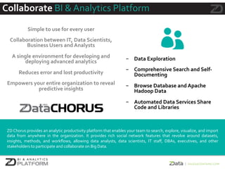 Collaborate	
  BI	
  &	
  Analytics	
  Platform	
  
	
  
Simple	
  to	
  use	
  for	
  every	
  user	
  
	
  
Collaboration	
  between	
  IT,	
  Data	
  Scientists,	
  
Business	
  Users	
  and	
  Analysts	
  
	
  
A	
  single	
  environment	
  for	
  developing	
  and	
  
deploying	
  advanced	
  analytics	
  
	
  
Reduces	
  error	
  and	
  lost	
  productivity	
  
	
  
Empowers	
  your	
  entire	
  organization	
  to	
  reveal	
  
predictive	
  insights	
  
	
  
	
  
-  Data	
  Exploration	
  
	
  
-  Comprehensive	
  Search	
  and	
  Self-­‐
Documenting	
  
	
  
-  Browse	
  Database	
  and	
  Apache	
  
Hadoop	
  Data	
  
	
  
-  Automated	
  Data	
  Services	
  Share	
  
Code	
  and	
  Libraries	
  
	
  
	
  
	
  
ZD	
  Chorus	
  provides	
  an	
  analytic	
  productivity	
  platform	
  that	
  enables	
  your	
  team	
  to	
  search,	
  explore,	
  visualize,	
  and	
  import	
  
data	
   from	
   anywhere	
   in	
   the	
   organization.	
   It	
   provides	
   rich	
   social	
   network	
   features	
   that	
   revolve	
   around	
   datasets,	
  
insights,	
   methods,	
   and	
   workﬂows,	
   allowing	
   data	
   analysts,	
   data	
   scientists,	
   IT	
   staﬀ,	
   DBAs,	
   executives,	
   and	
   other	
  
stakeholders	
  to	
  participate	
  and	
  collaborate	
  on	
  Big	
  Data.	
  
 