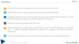 Copyright © 2019 HCL Technologies Limited | www.hcltech.com
Copyright © 2019 HCL Technologies Limited | www.hcltechsw.com
Summary
11
1
2
3
4
Powerful set of tools to manipulate mainframe data interactively and in batch
Powerful framework to represent logical layout of mainframe data (templates)
Knowledge retention of your mainframe data through usage of ZDT template repository – all ZDT
function leverages the repository to simplify usage even for new users
Productivity improvement features for ISPF users
Mainframe data access modernization using ZDT APIs in Java™ and Swift languages as well as REST
APIs – simplifies application development especially for developers with limited mainframe
experiences
Continued enhancement to meet mainframe data manipulation requirements today and future
5
6
 