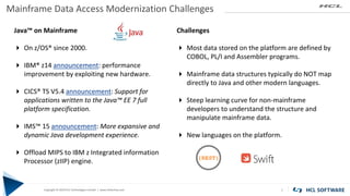 Copyright © 2019 HCL Technologies Limited | www.hcltech.com
Copyright © 2019 HCL Technologies Limited | www.hcltechsw.com
Mainframe Data Access Modernization Challenges
7
Java™ on Mainframe
 On z/OS® since 2000.
 IBM® z14 announcement: performance
improvement by exploiting new hardware.
 CICS® TS V5.4 announcement: Support for
applications written to the Java™ EE 7 full
platform specification.
 IMS™ 15 announcement: More expansive and
dynamic Java development experience.
 Offload MIPS to IBM z Integrated information
Processor (zIIP) engine.
Challenges
 Most data stored on the platform are defined by
COBOL, PL/I and Assembler programs.
 Mainframe data structures typically do NOT map
directly to Java and other modern languages.
 Steep learning curve for non-mainframe
developers to understand the structure and
manipulate mainframe data.
 New languages on the platform.
{REST}
 