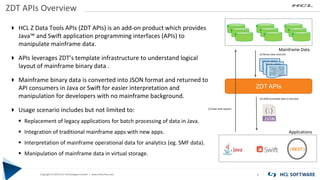 Copyright © 2019 HCL Technologies Limited | www.hcltech.com
Copyright © 2019 HCL Technologies Limited | www.hcltechsw.com
ZDT APIs Overview
8
 HCL Z Data Tools APIs (ZDT APIs) is an add-on product which provides
Java™ and Swift application programming interfaces (APIs) to
manipulate mainframe data.
 APIs leverages ZDT’s template infrastructure to understand logical
layout of mainframe binary data .
 Mainframe binary data is converted into JSON format and returned to
API consumers in Java or Swift for easier interpretation and
manipulation for developers with no mainframe background.
 Usage scenario includes but not limited to:
▪ Replacement of legacy applications for batch processing of data in Java.
▪ Integration of traditional mainframe apps with new apps.
▪ Interpretation of mainframe operational data for analytics (eg. SMF data).
▪ Manipulation of mainframe data in virtual storage.
00101101 11001010
11000000 11000000
11110000 01010101
00000000 11010010
00110011 11001111
00101101 11001010
11000000 11000000
11110000 01010101
00000000 11010010
00110011 11001111
00101101 11001010
11000000 11000000
11110000 01010101
00000000 11010010
00110011 11001111
Applications
Mainframe Data
ZDT APIs
(1) Data read request
(2) Binary data returned
(3) JSON formatted data is returned
{REST}
 