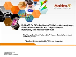Ritz Chang1, Eric Hsueh 2 , Hank Liao1, Stephen Chung1 , Venny Yang1
and Srikar Vallury1
Moldex3D for Effective Design Validation, Optimization of
Plastic Parts and Molds, and Cooperation with
HyperStudy and Radioss/OptiStruct
1CoreTech System (Moldex3D), 2 Flotrend Corporation
 