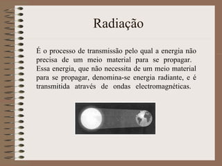 Radiação É o processo de transmissão pelo qual a energia não precisa de um meio material para se propagar.  Essa energia, que não necessita de um meio material para se propagar, denomina-se energia radiante, e é transmitida através de ondas electromagnéticas.  